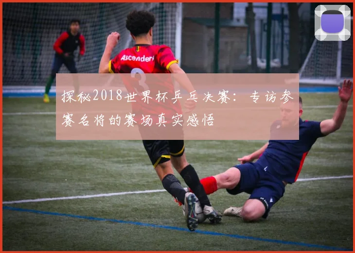 探秘2018世界杯乒乓决赛：专访参赛名将的赛场真实感悟