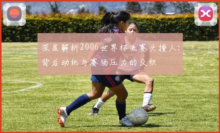 深度解析2006世界杯决赛头撞人：背后动机与赛场压力的交织