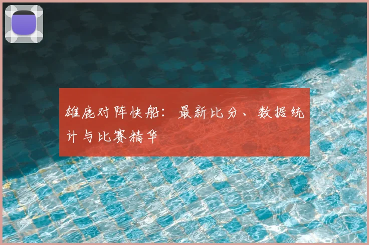 雄鹿对阵快船：最新比分、数据统计与比赛精华