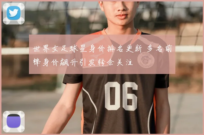 世界女足球星身价排名更新 多名前锋身价飙升引发转会关注