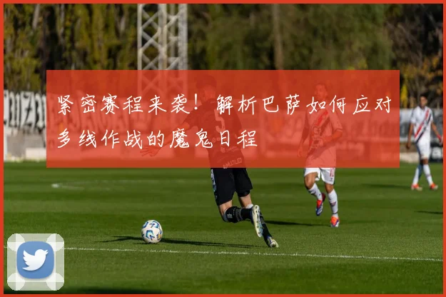 紧密赛程来袭！解析巴萨如何应对多线作战的魔鬼日程