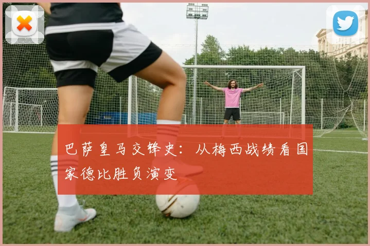 巴萨皇马交锋史：从梅西战绩看国家德比胜负演变