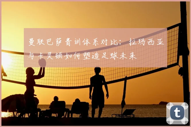 曼联巴萨青训体系对比：拉玛西亚与卡灵顿如何塑造足球未来