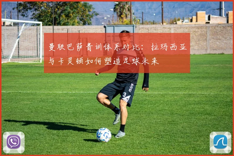 曼联巴萨青训体系对比：拉玛西亚与卡灵顿如何塑造足球未来