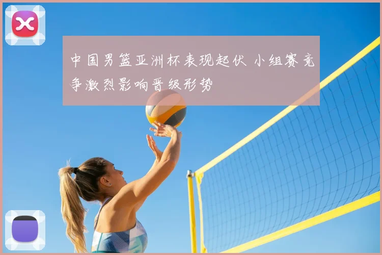 中国男篮亚洲杯表现起伏 小组赛竞争激烈影响晋级形势