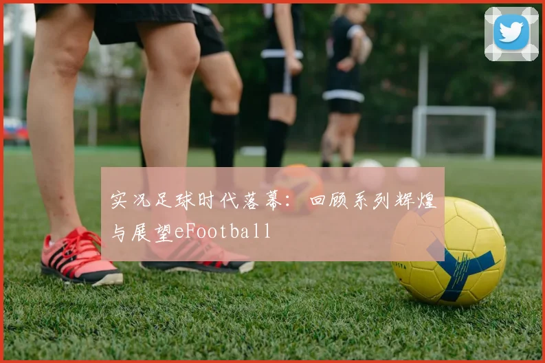实况足球时代落幕：回顾系列辉煌与展望eFootball