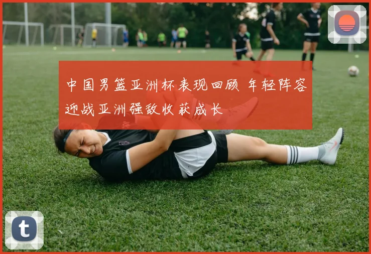 中国男篮亚洲杯表现回顾 年轻阵容迎战亚洲强敌收获成长