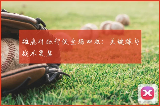 雄鹿对独行侠全场回放：关键球与战术复盘