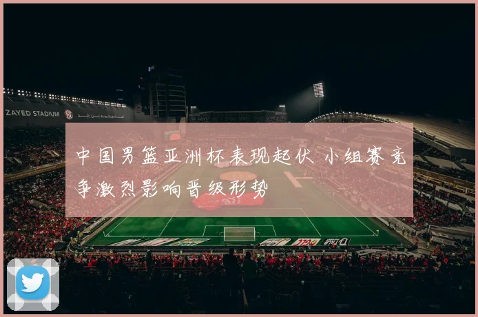 中国男篮亚洲杯表现起伏 小组赛竞争激烈影响晋级形势