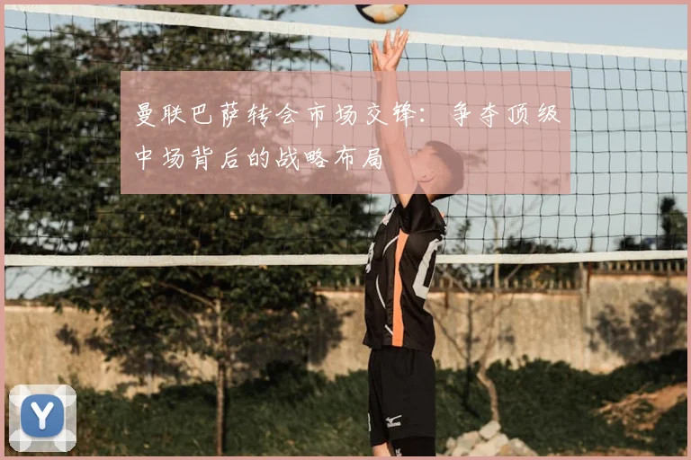 曼联巴萨转会市场交锋：争夺顶级中场背后的战略布局