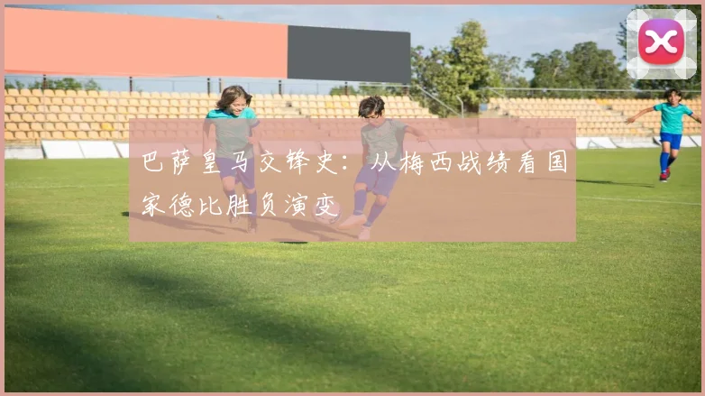 巴萨皇马交锋史：从梅西战绩看国家德比胜负演变