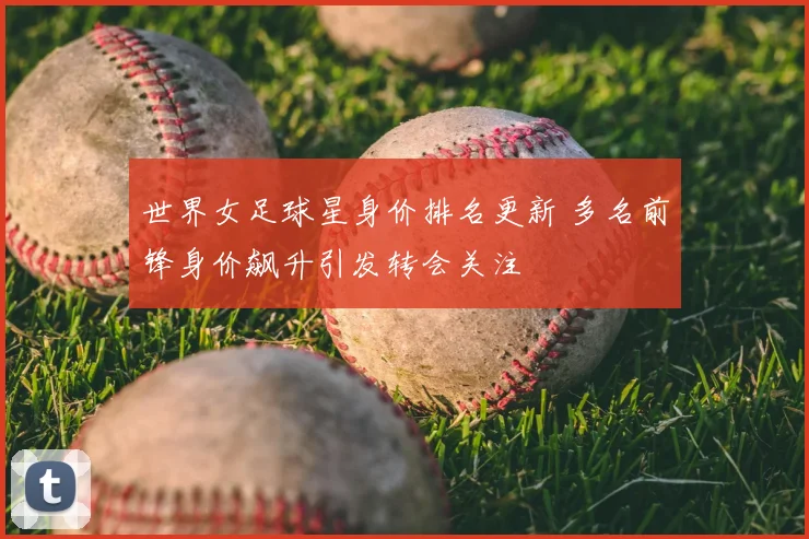 世界女足球星身价排名更新 多名前锋身价飙升引发转会关注