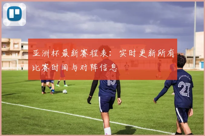 亚洲杯最新赛程表：实时更新所有比赛时间与对阵信息