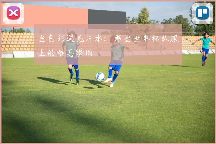 当色彩遇见汗水：那些世界杯队服上的难忘瞬间