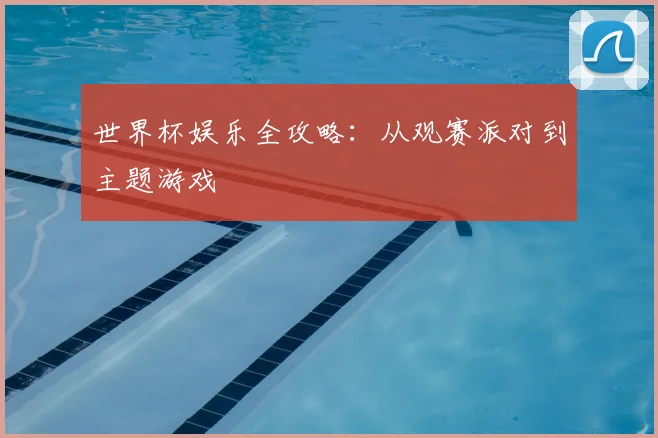 世界杯娱乐全攻略：从观赛派对到主题游戏