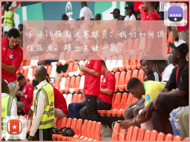 专访16强淘汰赛球员：我们如何顶住压力，踢出关键一战？
