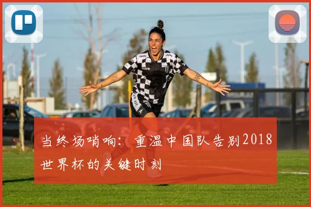当终场哨响：重温中国队告别2018世界杯的关键时刻