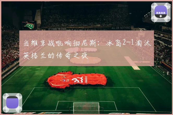 当维京战吼响彻尼斯：冰岛2-1淘汰英格兰的传奇之夜