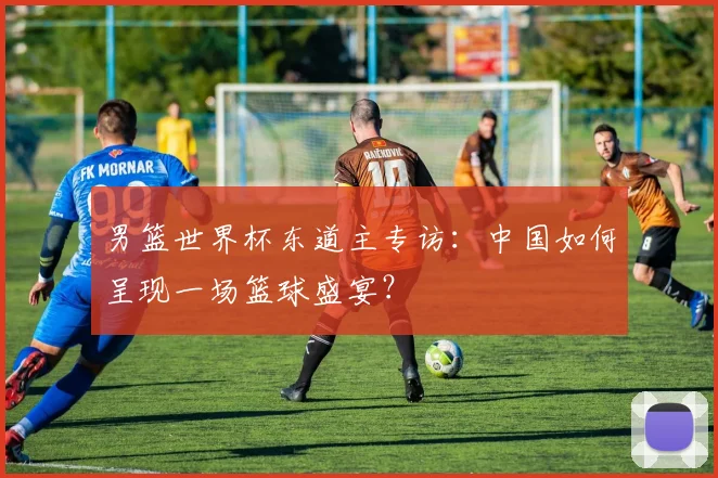 男篮世界杯东道主专访：中国如何呈现一场篮球盛宴？