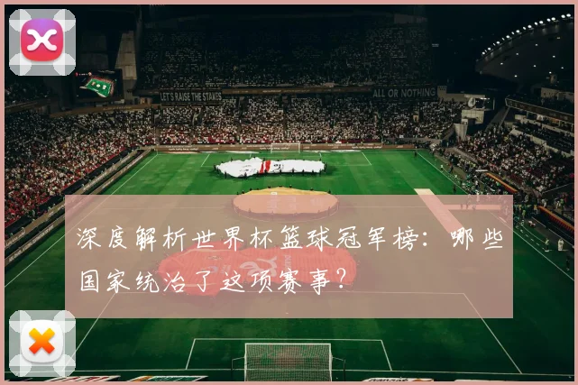 深度解析世界杯篮球冠军榜：哪些国家统治了这项赛事？
