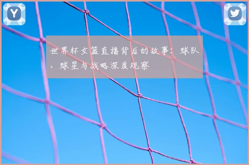 世界杯女篮直播背后的故事：球队、球星与战略深度观察