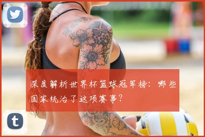 深度解析世界杯篮球冠军榜:哪些国家统治了这项赛事?
