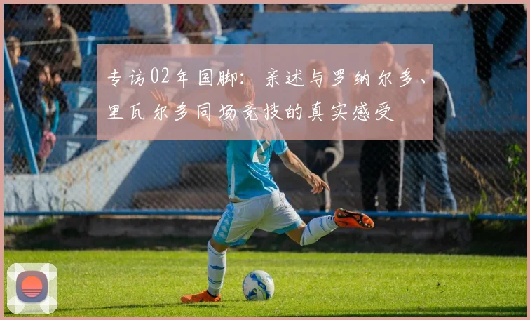 专访02年国脚：亲述与罗纳尔多、里瓦尔多同场竞技的真实感受
