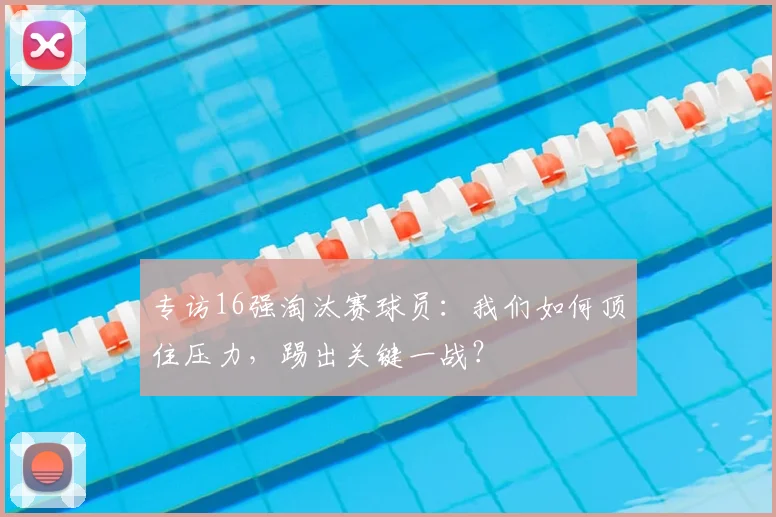 专访16强淘汰赛球员：我们如何顶住压力，踢出关键一战？