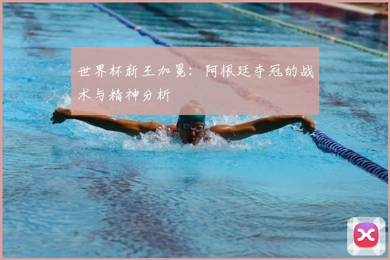 世界杯新王加冕：阿根廷夺冠的战术与精神分析