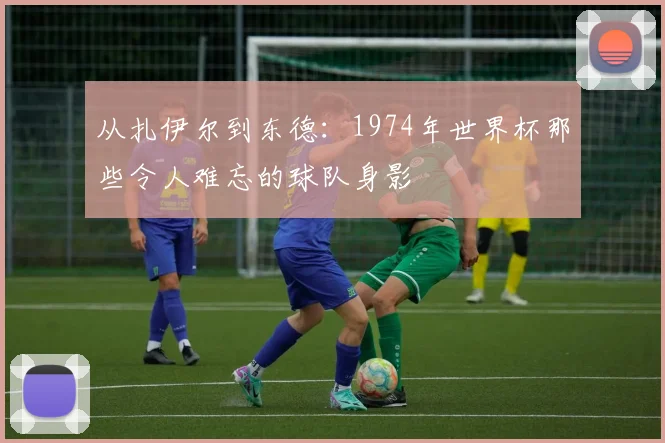 从扎伊尔到东德：1974年世界杯那些令人难忘的球队身影