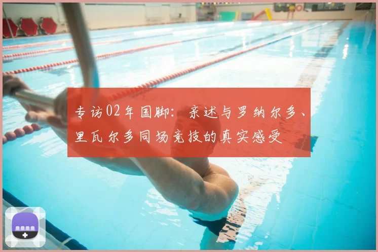 专访02年国脚：亲述与罗纳尔多、里瓦尔多同场竞技的真实感受