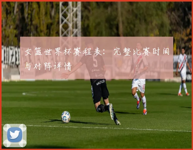 女篮世界杯赛程表：完整比赛时间与对阵详情