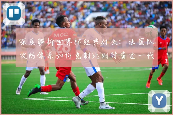 深度解析世界杯经典对决：法国队攻防体系如何克制比利时黄金一代